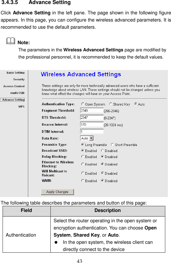  43 3.4.3.5  Advance Setting Click Advance Setting in the left pane. The page shown in the following figure appears. In this page, you can configure the wireless advanced parameters. It is recommended to use the default parameters.   Note: The parameters in the Wireless Advanced Settings page are modified by the professional personnel, it is recommended to keep the default values.  The following table describes the parameters and button of this page: Field  Description Authentication Select the router operating in the open system or encryption authentication. You can choose Open System, Shared Key, or Auto.   In the open system, the wireless client can directly connect to the device   
