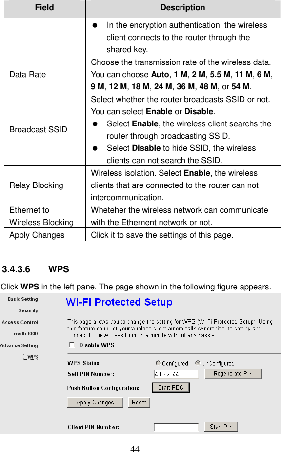  44 Field  Description   In the encryption authentication, the wireless client connects to the router through the shared key. Data Rate Choose the transmission rate of the wireless data. You can choose Auto, 1 M, 2 M, 5.5 M, 11 M, 6 M, 9 M, 12 M, 18 M, 24 M, 36 M, 48 M, or 54 M. Broadcast SSID Select whether the router broadcasts SSID or not. You can select Enable or Disable.   Select Enable, the wireless client searchs the router through broadcasting SSID.   Select Disable to hide SSID, the wireless clients can not search the SSID. Relay Blocking Wireless isolation. Select Enable, the wireless clients that are connected to the router can not intercommunication. Ethernet to Wireless Blocking Wheteher the wireless network can communicate with the Ethernent network or not. Apply Changes  Click it to save the settings of this page.  3.4.3.6  WPS Click WPS in the left pane. The page shown in the following figure appears.  