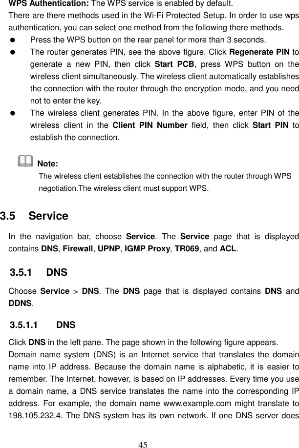  45 WPS Authentication: The WPS service is enabled by default. There are there methods used in the Wi-Fi Protected Setup. In order to use wps authentication, you can select one method from the following there methods.   Press the WPS button on the rear panel for more than 3 seconds.   The router generates PIN, see the above figure. Click Regenerate PIN to generate  a  new  PIN,  then  click  Start  PCB,  press  WPS  button  on  the wireless client simultaneously. The wireless client automatically establishes the connection with the router through the encryption mode, and you need not to enter the key.   The wireless client generates PIN. In  the above figure, enter PIN of  the wireless  client  in  the  Client  PIN  Number  field,  then  click  Start  PIN  to establish the connection.   Note:   The wireless client establishes the connection with the router through WPS negotiation.The wireless client must support WPS. 3.5   Service In  the  navigation  bar,  choose  Service. The  Service  page  that  is  displayed contains DNS, Firewall, UPNP, IGMP Proxy, TR069, and ACL. 3.5.1   DNS Choose  Service  >  DNS.  The  DNS  page  that  is  displayed  contains  DNS  and DDNS. 3.5.1.1  DNS Click DNS in the left pane. The page shown in the following figure appears. Domain name system  (DNS) is an  Internet service that  translates the  domain name into IP address. Because the domain name is alphabetic, it is easier to remember. The Internet, however, is based on IP addresses. Every time you use a domain name, a DNS service translates the name into the corresponding IP address. For example, the domain name www.example.com might translate to 198.105.232.4. The DNS system has its own network. If one DNS server does 