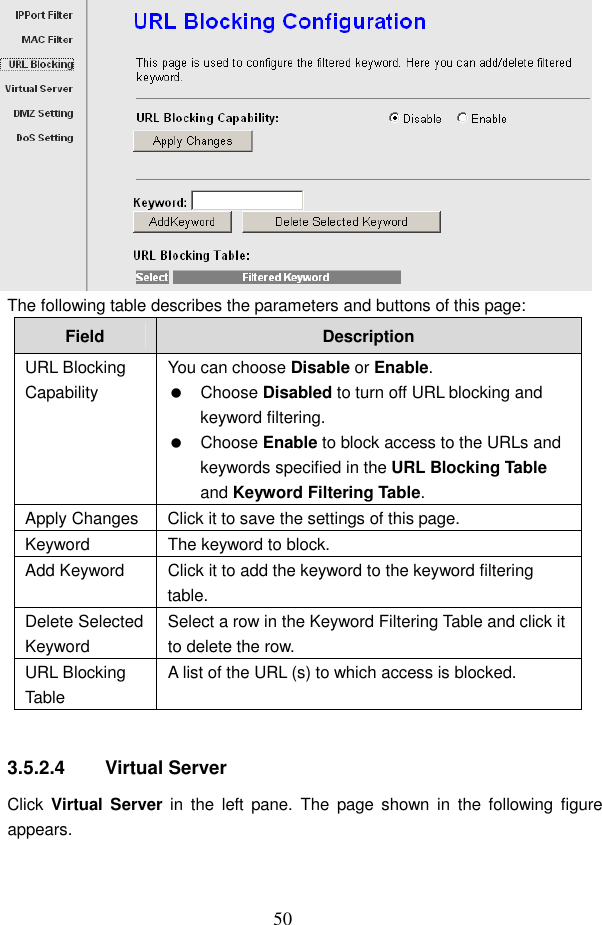  50  The following table describes the parameters and buttons of this page: Field  Description URL Blocking Capability You can choose Disable or Enable.   Choose Disabled to turn off URL blocking and keyword filtering.   Choose Enable to block access to the URLs and keywords specified in the URL Blocking Table and Keyword Filtering Table. Apply Changes Click it to save the settings of this page. Keyword  The keyword to block. Add Keyword  Click it to add the keyword to the keyword filtering table. Delete Selected Keyword Select a row in the Keyword Filtering Table and click it to delete the row. URL Blocking Table A list of the URL (s) to which access is blocked.  3.5.2.4  Virtual Server Click  Virtual Server  in  the  left  pane.  The  page  shown  in  the  following  figure appears. 