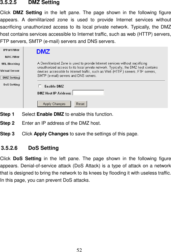  52  3.5.2.5  DMZ Setting Click  DMZ  Setting  in  the  left  pane.  The  page  shown  in  the  following  figure appears.  A  demilitarized  zone  is  used  to  provide  Internet  services  without sacrificing unauthorized access to its local private network. Typically, the DMZ host contains services accessible to Internet traffic, such as web (HTTP) servers, FTP servers, SMTP (e-mail) servers and DNS servers.  Step 1  Select Enable DMZ to enable this function. Step 2  Enter an IP address of the DMZ host. Step 3  Click Apply Changes to save the settings of this page. 3.5.2.6  DoS Setting Click  DoS  Setting  in  the  left  pane.  The  page  shown  in  the  following  figure appears. Denial-of-service attack (DoS Attack) is a type of attack on a network that is designed to bring the network to its knees by flooding it with useless traffic. In this page, you can prevent DoS attacks. 