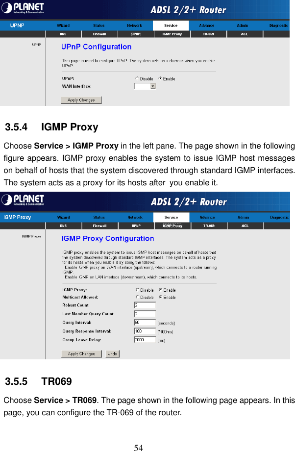  54  3.5.4   IGMP Proxy Choose Service > IGMP Proxy in the left pane. The page shown in the following figure appears. IGMP proxy enables the system to issue IGMP host messages on behalf of hosts that the system discovered through standard IGMP interfaces. The system acts as a proxy for its hosts after you enable it.  3.5.5   TR069 Choose Service > TR069. The page shown in the following page appears. In this page, you can configure the TR-069 of the router. 