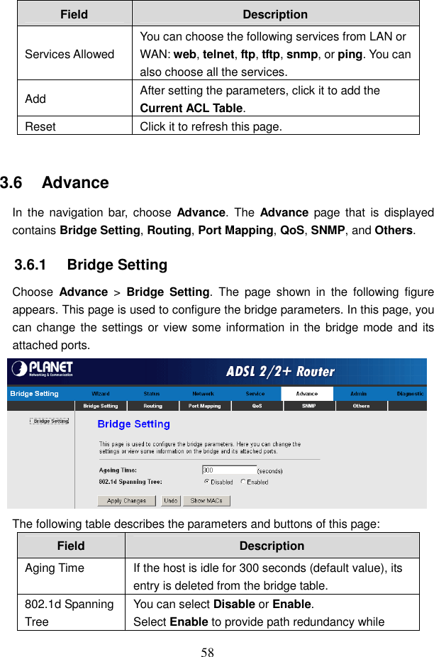  58 Field  Description Services Allowed You can choose the following services from LAN or WAN: web, telnet, ftp, tftp, snmp, or ping. You can also choose all the services. Add  After setting the parameters, click it to add the Current ACL Table. Reset  Click it to refresh this page.  3.6   Advance In  the  navigation  bar,  choose  Advance. The  Advance  page that  is  displayed contains Bridge Setting, Routing, Port Mapping, QoS, SNMP, and Others. 3.6.1   Bridge Setting Choose  Advance  >  Bridge Setting.  The  page  shown  in  the  following  figure appears. This page is used to configure the bridge parameters. In this page, you can change the settings or  view  some information in the bridge mode and  its attached ports.  The following table describes the parameters and buttons of this page: Field  Description Aging Time  If the host is idle for 300 seconds (default value), its entry is deleted from the bridge table. 802.1d Spanning Tree You can select Disable or Enable. Select Enable to provide path redundancy while 