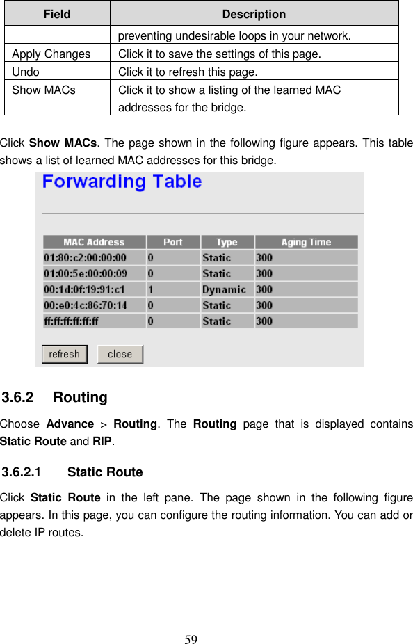  59 Field  Description preventing undesirable loops in your network. Apply Changes  Click it to save the settings of this page. Undo  Click it to refresh this page. Show MACs  Click it to show a listing of the learned MAC addresses for the bridge.  Click Show MACs. The page shown in the following figure appears. This table shows a list of learned MAC addresses for this bridge.  3.6.2   Routing Choose  Advance  >  Routing.  The  Routing  page  that  is  displayed  contains Static Route and RIP. 3.6.2.1  Static Route Click  Static  Route  in  the  left  pane.  The  page  shown  in  the  following  figure appears. In this page, you can configure the routing information. You can add or delete IP routes. 