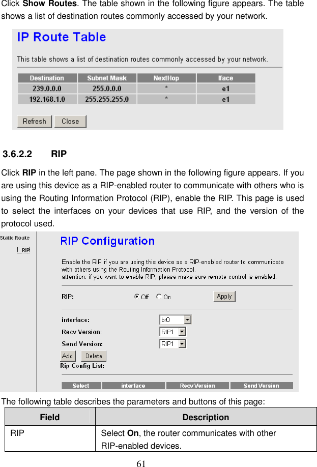  61 Click Show Routes. The table shown in the following figure appears. The table shows a list of destination routes commonly accessed by your network.  3.6.2.2  RIP Click RIP in the left pane. The page shown in the following figure appears. If you are using this device as a RIP-enabled router to communicate with others who is using the Routing Information Protocol (RIP), enable the RIP. This page is used to  select  the  interfaces  on  your  devices  that  use  RIP,  and  the  version  of  the protocol used.  The following table describes the parameters and buttons of this page: Field  Description RIP  Select On, the router communicates with other RIP-enabled devices. 