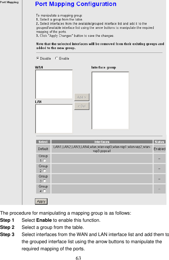  63  The procedure for manipulating a mapping group is as follows: Step 1  Select Enable to enable this function. Step 2  Select a group from the table. Step 3  Select interfaces from the WAN and LAN interface list and add them to the grouped interface list using the arrow buttons to manipulate the required mapping of the ports. 