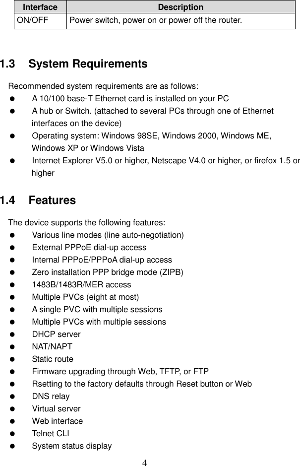 4 Interface Description ON/OFF  Power switch, power on or power off the router.  1.3   System Requirements Recommended system requirements are as follows:   A 10/100 base-T Ethernet card is installed on your PC   A hub or Switch. (attached to several PCs through one of Ethernet interfaces on the device)   Operating system: Windows 98SE, Windows 2000, Windows ME, Windows XP or Windows Vista   Internet Explorer V5.0 or higher, Netscape V4.0 or higher, or firefox 1.5 or higher 1.4   Features The device supports the following features:   Various line modes (line auto-negotiation)   External PPPoE dial-up access   Internal PPPoE/PPPoA dial-up access   Zero installation PPP bridge mode (ZIPB)   1483B/1483R/MER access   Multiple PVCs (eight at most)   A single PVC with multiple sessions   Multiple PVCs with multiple sessions   DHCP server   NAT/NAPT   Static route   Firmware upgrading through Web, TFTP, or FTP   Rsetting to the factory defaults through Reset button or Web   DNS relay   Virtual server   Web interface   Telnet CLI   System status display 