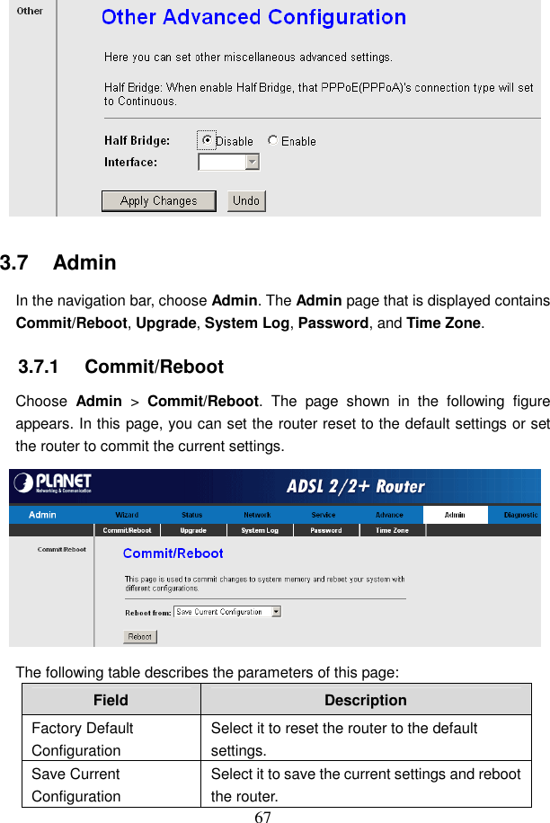 67  3.7   Admin In the navigation bar, choose Admin. The Admin page that is displayed contains Commit/Reboot, Upgrade, System Log, Password, and Time Zone. 3.7.1   Commit/Reboot Choose  Admin  >  Commit/Reboot.  The  page  shown  in  the  following  figure appears. In this page, you can set the router reset to the default settings or set the router to commit the current settings.  The following table describes the parameters of this page: Field  Description Factory Default Configuration Select it to reset the router to the default settings. Save Current Configuration Select it to save the current settings and reboot the router. 
