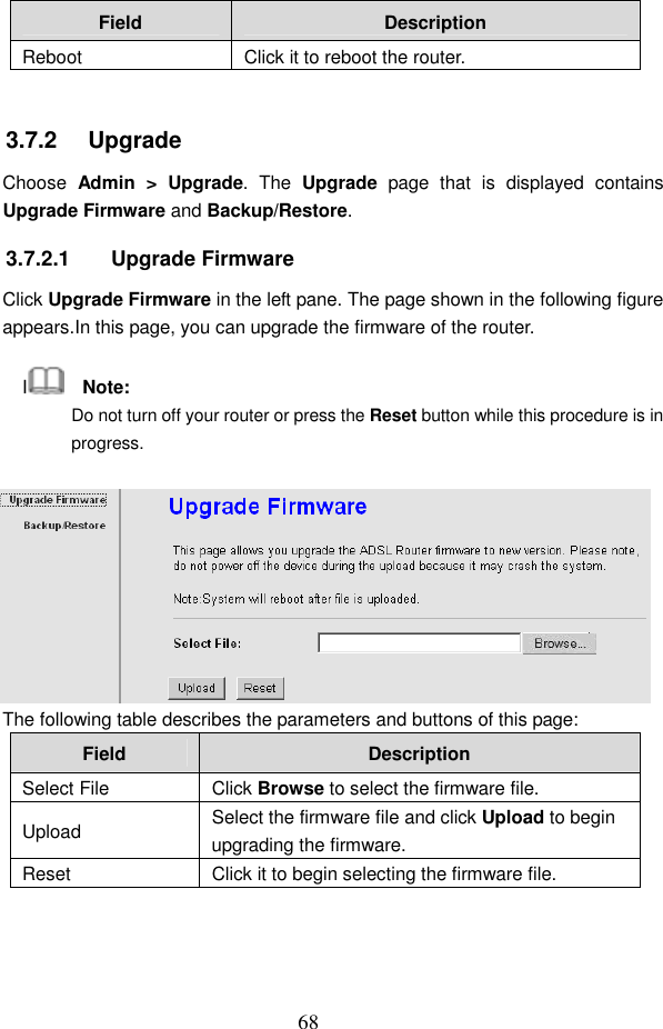  68 Field  Description Reboot  Click it to reboot the router.  3.7.2   Upgrade Choose  Admin  >  Upgrade.  The  Upgrade  page  that  is  displayed  contains Upgrade Firmware and Backup/Restore. 3.7.2.1  Upgrade Firmware Click Upgrade Firmware in the left pane. The page shown in the following figure appears.In this page, you can upgrade the firmware of the router. I    Note: Do not turn off your router or press the Reset button while this procedure is in progress.  The following table describes the parameters and buttons of this page: Field  Description Select File  Click Browse to select the firmware file. Upload  Select the firmware file and click Upload to begin upgrading the firmware. Reset  Click it to begin selecting the firmware file.  