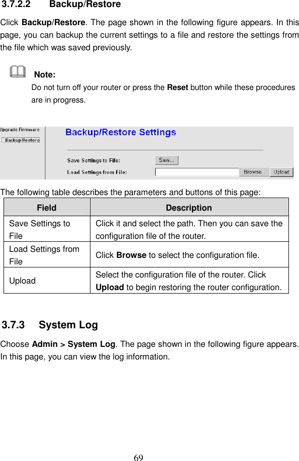  69 3.7.2.2  Backup/Restore Click Backup/Restore. The page shown in the following figure appears. In this page, you can backup the current settings to a file and restore the settings from the file which was saved previously.     Note: Do not turn off your router or press the Reset button while these procedures are in progress.  The following table describes the parameters and buttons of this page: Field  Description Save Settings to File Click it and select the path. Then you can save the configuration file of the router. Load Settings from File  Click Browse to select the configuration file. Upload  Select the configuration file of the router. Click Upload to begin restoring the router configuration.  3.7.3   System Log Choose Admin > System Log. The page shown in the following figure appears. In this page, you can view the log information. 
