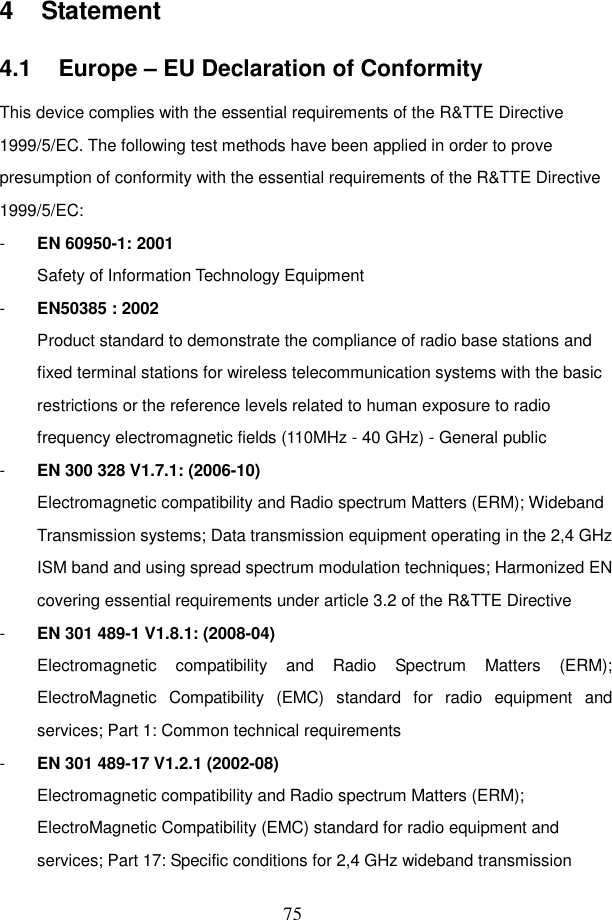  75 4  Statement 4.1  Europe &ndash; EU Declaration of Conformity This device complies with the essential requirements of the R&amp;TTE Directive 1999/5/EC. The following test methods have been applied in order to prove presumption of conformity with the essential requirements of the R&amp;TTE Directive 1999/5/EC: -  EN 60950-1: 2001 Safety of Information Technology Equipment -  EN50385 : 2002 Product standard to demonstrate the compliance of radio base stations and fixed terminal stations for wireless telecommunication systems with the basic restrictions or the reference levels related to human exposure to radio frequency electromagnetic fields (110MHz - 40 GHz) - General public -  EN 300 328 V1.7.1: (2006-10) Electromagnetic compatibility and Radio spectrum Matters (ERM); Wideband Transmission systems; Data transmission equipment operating in the 2,4 GHz ISM band and using spread spectrum modulation techniques; Harmonized EN covering essential requirements under article 3.2 of the R&amp;TTE Directive -  EN 301 489-1 V1.8.1: (2008-04) Electromagnetic  compatibility  and  Radio  Spectrum  Matters  (ERM); ElectroMagnetic  Compatibility  (EMC)  standard  for  radio  equipment  and services; Part 1: Common technical requirements -  EN 301 489-17 V1.2.1 (2002-08)   Electromagnetic compatibility and Radio spectrum Matters (ERM); ElectroMagnetic Compatibility (EMC) standard for radio equipment and services; Part 17: Specific conditions for 2,4 GHz wideband transmission 