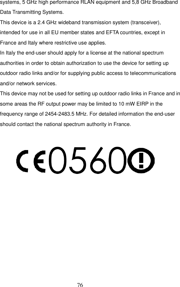  76 systems, 5 GHz high performance RLAN equipment and 5,8 GHz Broadband Data Transmitting Systems. This device is a 2.4 GHz wideband transmission system (transceiver), intended for use in all EU member states and EFTA countries, except in France and Italy where restrictive use applies. In Italy the end-user should apply for a license at the national spectrum authorities in order to obtain authorization to use the device for setting up outdoor radio links and/or for supplying public access to telecommunications and/or network services. This device may not be used for setting up outdoor radio links in France and in some areas the RF output power may be limited to 10 mW EIRP in the frequency range of 2454-2483.5 MHz. For detailed information the end-user should contact the national spectrum authority in France.   