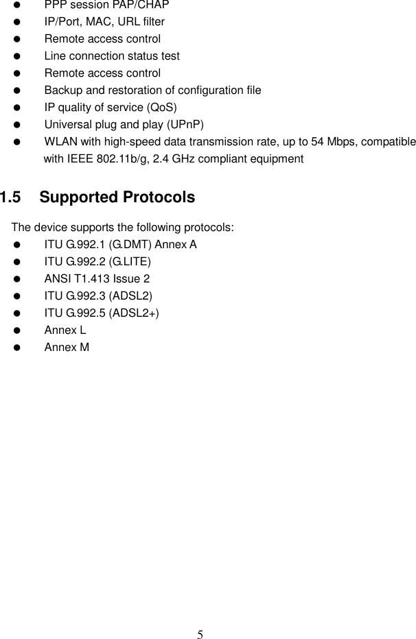 5   PPP session PAP/CHAP   IP/Port, MAC, URL filter   Remote access control   Line connection status test   Remote access control   Backup and restoration of configuration file   IP quality of service (QoS)   Universal plug and play (UPnP)   WLAN with high-speed data transmission rate, up to 54 Mbps, compatible with IEEE 802.11b/g, 2.4 GHz compliant equipment 1.5   Supported Protocols The device supports the following protocols:   ITU G.992.1 (G.DMT) Annex A   ITU G.992.2 (G.LITE)   ANSI T1.413 Issue 2   ITU G.992.3 (ADSL2)   ITU G.992.5 (ADSL2+)   Annex L   Annex M 