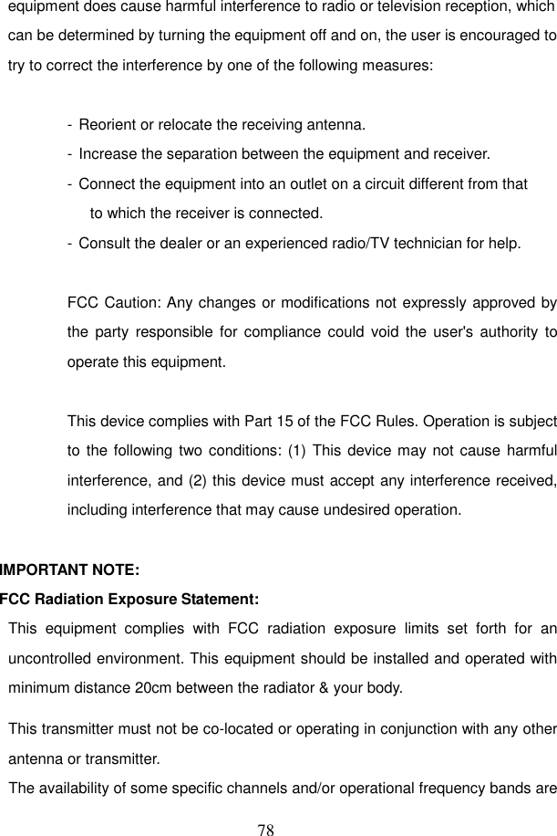  78 equipment does cause harmful interference to radio or television reception, which can be determined by turning the equipment off and on, the user is encouraged to try to correct the interference by one of the following measures:  - Reorient or relocate the receiving antenna. - Increase the separation between the equipment and receiver. - Connect the equipment into an outlet on a circuit different from that to which the receiver is connected. - Consult the dealer or an experienced radio/TV technician for help.  FCC Caution: Any changes or modifications not expressly approved by the  party responsible for compliance could  void the  user's authority  to operate this equipment.  This device complies with Part 15 of the FCC Rules. Operation is subject to the following two conditions: (1) This device may not cause harmful interference, and (2) this device must accept any interference received, including interference that may cause undesired operation.  IMPORTANT NOTE: FCC Radiation Exposure Statement: This  equipment  complies  with  FCC  radiation  exposure  limits  set  forth  for  an uncontrolled environment. This equipment should be installed and operated with minimum distance 20cm between the radiator &amp; your body. This transmitter must not be co-located or operating in conjunction with any other antenna or transmitter. The availability of some specific channels and/or operational frequency bands are 
