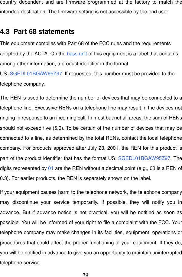 79 country  dependent  and  are  firmware  programmed  at  the  factory  to  match  the intended destination. The firmware setting is not accessible by the end user.  4.3  Part 68 statements This equipment complies with Part 68 of the FCC rules and the requirements adopted by the ACTA. On the bass unit of this equipment is a label that contains, among other information, a product identifier in the format US: SGEDL01BGAW95Z97. If requested, this number must be provided to the telephone company. The REN is used to determine the number of devices that may be connected to a telephone line. Excessive RENs on a telephone line may result in the devices not ringing in response to an incoming call. In most but not all areas, the sum of RENs should not exceed five (5.0). To be certain of the number of devices that may be connected to a line, as determined by the total RENs, contact the local telephone company. For products approved after July 23, 2001, the REN for this product is part of the product identifier that has the format US: SGEDL01BGAW95Z97. The digits represented by 01 are the REN without a decimal point (e.g., 03 is a REN of 0.3). For earlier products, the REN is separately shown on the label. If your equipment causes harm to the telephone network, the telephone company may  discontinue  your  service  temporarily.  If  possible,  they  will  notify  you  in advance. But if advance notice is  not practical, you will be notified as soon as possible. You will be informed of your right to file a complaint with the FCC. Your telephone company may make changes in its facilities, equipment, operations or procedures that could affect the proper functioning of your equipment. If they do, you will be notified in advance to give you an opportunity to maintain uninterrupted telephone service. 