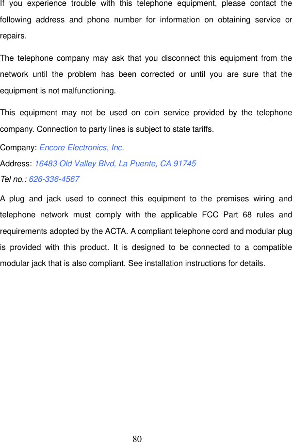  80 If  you  experience  trouble  with  this  telephone  equipment,  please  contact  the following  address  and  phone  number  for  information  on  obtaining  service  or repairs. The  telephone company may  ask that  you disconnect  this  equipment  from the network  until  the  problem  has  been  corrected  or  until  you  are  sure  that  the equipment is not malfunctioning. This  equipment  may  not  be  used  on  coin  service  provided  by  the  telephone company. Connection to party lines is subject to state tariffs. Company: Encore Electronics, Inc. Address: 16483 Old Valley Blvd, La Puente, CA 91745 Tel no.: 626-336-4567 A  plug  and  jack  used  to  connect  this  equipment  to  the  premises  wiring  and telephone  network  must  comply  with  the  applicable  FCC  Part  68  rules  and requirements adopted by the ACTA. A compliant telephone cord and modular plug is  provided  with  this  product.  It  is  designed  to  be  connected  to  a  compatible modular jack that is also compliant. See installation instructions for details.   