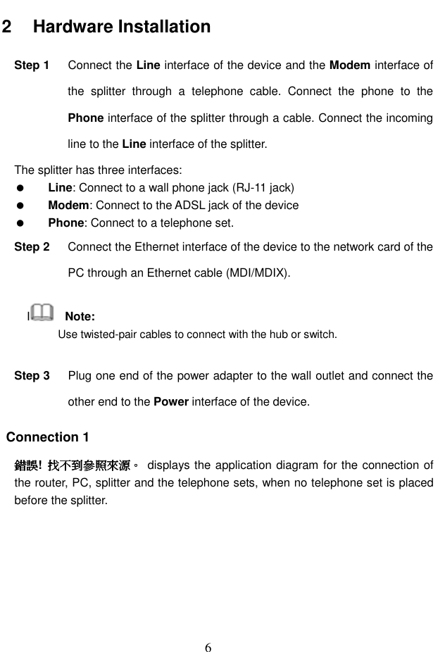  6 2   Hardware Installation Step 1  Connect the Line interface of the device and the Modem interface of the  splitter  through  a  telephone  cable.  Connect  the  phone  to  the Phone interface of the splitter through a cable. Connect the incoming line to the Line interface of the splitter. The splitter has three interfaces:  Line: Connect to a wall phone jack (RJ-11 jack)  Modem: Connect to the ADSL jack of the device  Phone: Connect to a telephone set. Step 2  Connect the Ethernet interface of the device to the network card of the PC through an Ethernet cable (MDI/MDIX). I    Note: Use twisted-pair cables to connect with the hub or switch. Step 3  Plug one end of the power adapter to the wall outlet and connect the other end to the Power interface of the device. Connection 1 錯誤錯誤錯誤錯誤!  找不到參照來源找不到參照來源找不到參照來源找不到參照來源。。。。  displays the application diagram for the connection of the router, PC, splitter and the telephone sets, when no telephone set is placed before the splitter. 