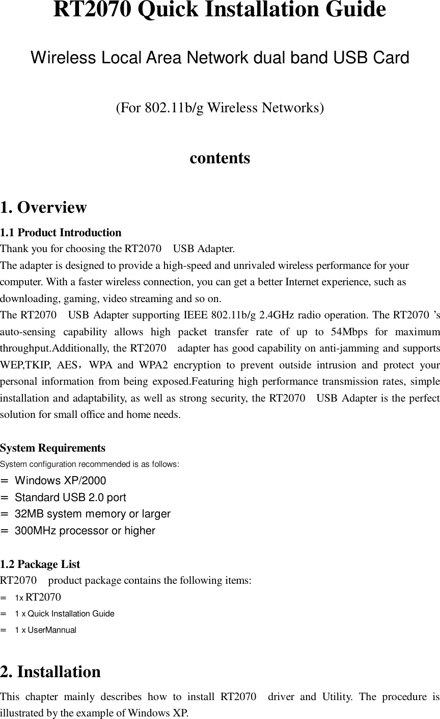 RT2070 Quick Installation Guide  Wireless Local Area Network dual band USB Card  (For 802.11b/g Wireless Networks)  contents  1. Overview 1.1 Product Introduction Thank you for choosing the RT2070  USB Adapter. The adapter is designed to provide a high-speed and unrivaled wireless performance for your computer. With a faster wireless connection, you can get a better Internet experience, such as downloading, gaming, video streaming and so on. The RT2070  USB Adapter supporting IEEE 802.11b/g 2.4GHz radio operation. The RT2070 &rsquo;s auto-sensing capability allows high packet transfer rate of up to 54Mbps for maximum throughput.Additionally, the RT2070  adapter has good capability on anti-jamming and supports WEP,TKIP, AES，WPA and WPA2 encryption to prevent outside intrusion and protect your personal information from being exposed.Featuring high performance transmission rates, simple installation and adaptability, as well as strong security, the RT2070  USB Adapter is the perfect solution for small office and home needs.  System Requirements System configuration recommended is as follows: = Windows XP/2000 = Standard USB 2.0 port = 32MB system memory or larger = 300MHz processor or higher  1.2 Package List RT2070  product package contains the following items: =  1x RT2070   =  1 x Quick Installation Guide =  1 x UserMannual  2. Installation This chapter mainly describes how to install RT2070  driver and Utility. The procedure is illustrated by the example of Windows XP. 