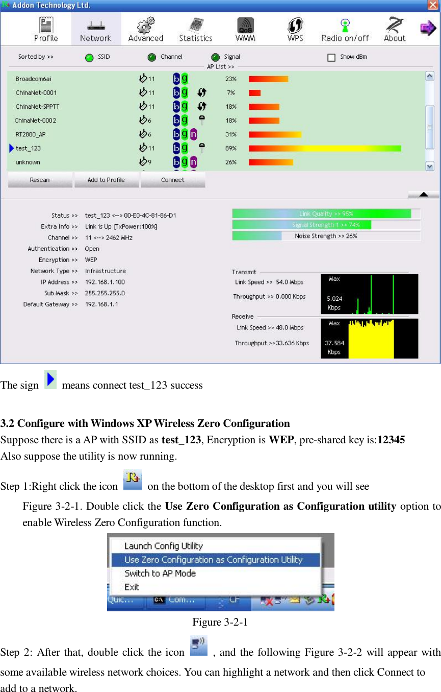  The sign   means connect test_123 success  3.2 Configure with Windows XP Wireless Zero Configuration Suppose there is a AP with SSID as test_123, Encryption is WEP, pre-shared key is:12345 Also suppose the utility is now running. Step 1:Right click the icon   on the bottom of the desktop first and you will see  Figure 3-2-1. Double click the Use Zero Configuration as Configuration utility option to enable Wireless Zero Configuration function.  Figure 3-2-1 Step 2: After that, double click the icon   , and the following Figure 3-2-2 will appear with some available wireless network choices. You can highlight a network and then click Connect to add to a network. 