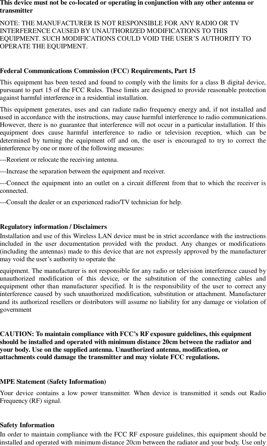This device must not be co-located or operating in conjunction with any other antenna or transmitter NOTE: THE MANUFACTURER IS NOT RESPONSIBLE FOR ANY RADIO OR TV INTERFERENCE CAUSED BY UNAUTHORIZED MODIFICATIONS TO THIS EQUIPMENT. SUCH MODIFICATIONS COULD VOID THE USER&rsquo;S AUTHORITY TO OPERATE THE EQUIPMENT.  Federal Communications Commission (FCC) Requirements, Part 15  This equipment has been tested and found to comply with the limits for a class B digital device, pursuant to part 15 of the FCC Rules. These limits are designed to provide reasonable protection against harmful interference in a residential installation. This equipment generates, uses and can radiate radio frequency energy and, if not installed and used in accordance with the instructions, may cause harmful interference to radio communications. However, there is no guarantee that interference will not occur in a particular installation. If this equipment does cause harmful interference to radio or television reception, which can be determined by turning the equipment off and on, the user is encouraged to try to correct the interference by one or more of the following measures: ---Reorient or relocate the receiving antenna. ---Increase the separation between the equipment and receiver. ---Connect the equipment into an outlet on a circuit different from that to which the receiver is connected. ---Consult the dealer or an experienced radio/TV technician for help.  Regulatory information / Disclaimers Installation and use of this Wireless LAN device must be in strict accordance with the instructions included in the user documentation provided with the product. Any changes or modifications (including the antennas) made to this device that are not expressly approved by the manufacturer may void the user&rsquo;s authority to operate the equipment. The manufacturer is not responsible for any radio or television interference caused by unauthorized modification of this device, or the substitution of the connecting cables and equipment other than manufacturer specified. It is the responsibility of the user to correct any interference caused by such unauthorized modification, substitution or attachment. Manufacturer and its authorized resellers or distributors will assume no liability for any damage or violation of government  CAUTION: To maintain compliance with FCC&rsquo;s RF exposure guidelines, this equipment should be installed and operated with minimum distance 20cm between the radiator and your body. Use on the supplied antenna. Unauthorized antenna, modification, or attachments could damage the transmitter and may violate FCC regulations.  MPE Statement (Safety Information) Your device contains a low power transmitter. When device is transmitted it sends out Radio Frequency (RF) signal.  Safety Information In order to maintain compliance with the FCC RF exposure guidelines, this equipment should be installed and operated with minimum distance 20cm between the radiator and your body. Use only 