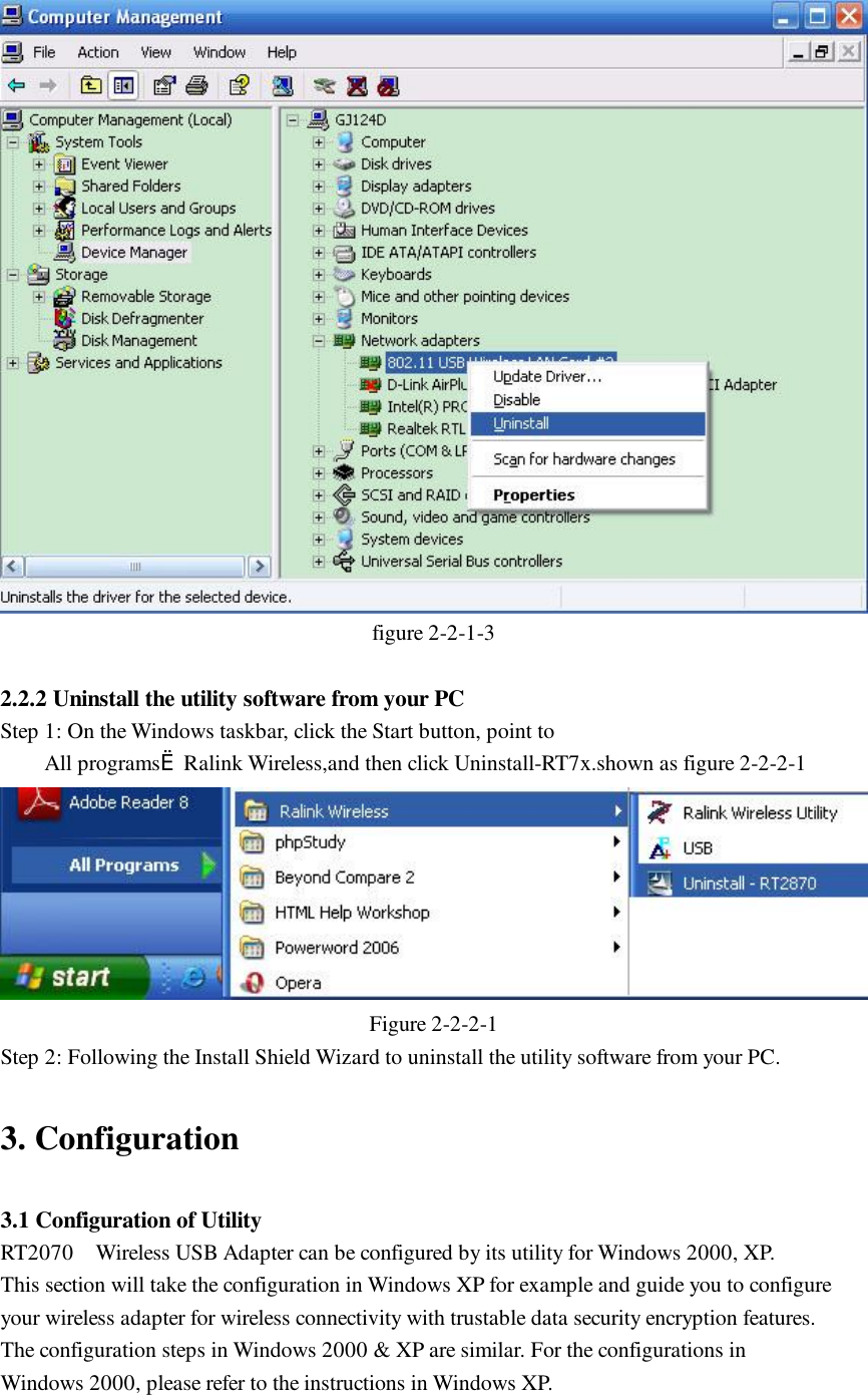  figure 2-2-1-3  2.2.2 Uninstall the utility software from your PC Step 1: On the Windows taskbar, click the Start button, point to  All programs&egrave;Ralink Wireless,and then click Uninstall-RT7x.shown as figure 2-2-2-1  Figure 2-2-2-1 Step 2: Following the Install Shield Wizard to uninstall the utility software from your PC.  3. Configuration  3.1 Configuration of Utility RT2070  Wireless USB Adapter can be configured by its utility for Windows 2000, XP. This section will take the configuration in Windows XP for example and guide you to configure your wireless adapter for wireless connectivity with trustable data security encryption features. The configuration steps in Windows 2000 &amp; XP are similar. For the configurations in Windows 2000, please refer to the instructions in Windows XP.  