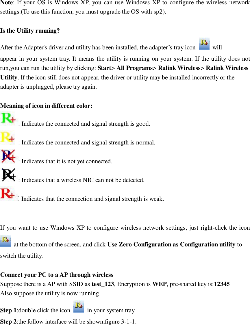 Note: If your OS is Windows XP, you can use Windows XP to configure the wireless network settings.(To use this function, you must upgrade the OS with sp2).  Is the Utility running? After the Adapter's driver and utility has been installed, the adapter&rsquo;s tray icon   will appear in your system tray. It means the utility is running on your system. If the utility does not run,you can run the utility by clicking: Start> All Programs> Ralink Wireless> Ralink Wireless Utility. If the icon still does not appear, the driver or utility may be installed incorrectly or the adapter is unplugged, please try again.  Meaning of icon in different color: : Indicates the connected and signal strength is good. : Indicates the connected and signal strength is normal. : Indicates that it is not yet connected. : Indicates that a wireless NIC can not be detected.  Indicates that the connection and signal strength is weak.   If you want to use Windows XP to configure wireless network settings, just right-click the icon  at the bottom of the screen, and click Use Zero Configuration as Configuration utility to switch the utility.  Connect your PC to a AP through wireless Suppose there is a AP with SSID as test_123, Encryption is WEP, pre-shared key is:12345 Also suppose the utility is now running. Step 1:double click the icon   in your system tray Step 2:the follow interface will be shown,figure 3-1-1. 