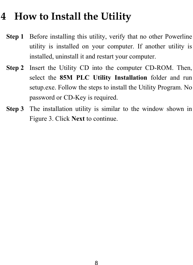  8 4   How to Install the Utility Step 1 Before installing this utility, verify that no other Powerline utility is installed on your computer. If another utility is installed, uninstall it and restart your computer. Step 2 Insert the Utility CD into the computer CD-ROM. Then, select the 85M PLC Utility Installation folder and run setup.exe. Follow the steps to install the Utility Program. No password or CD-Key is required. Step 3 The installation utility is similar to the window shown in Figure 3. Click Next to continue. 