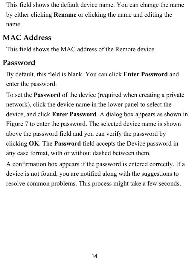  14 This field shows the default device name. You can change the name by either clicking Rename or clicking the name and editing the name. MAC Address This field shows the MAC address of the Remote device. Password By default, this field is blank. You can click Enter Password and enter the password. To set the Password of the device (required when creating a private network), click the device name in the lower panel to select the device, and click Enter Password. A dialog box appears as shown in Figure 7 to enter the password. The selected device name is shown above the password field and you can verify the password by clicking OK. The Password field accepts the Device password in any case format, with or without dashed between them. A confirmation box appears if the password is entered correctly. If a device is not found, you are notified along with the suggestions to resolve common problems. This process might take a few seconds. 