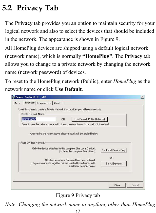  17 5.2   Privacy Tab The Privacy tab provides you an option to maintain security for your logical network and also to select the devices that should be included in the network. The appearance is shown in Figure 9. All HomePlug devices are shipped using a default logical network (network name), which is normally &ldquo;HomePlug&rdquo;. The Privacy tab allows you to change to a private network by changing the network name (network password) of devices. To reset to the HomePlug network (Public), enter HomePlug as the network name or click Use Default.  Figure 9 Privacy tab Note: Changing the network name to anything other than HomePlug 