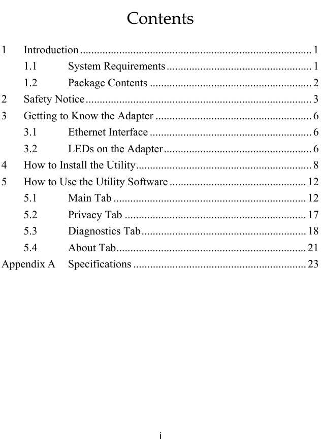  i Contents 1 Introduction ................................................................................... 1 1.1 System Requirements.................................................... 1 1.2 Package Contents .......................................................... 2 2 Safety Notice................................................................................. 3 3  Getting to Know the Adapter ........................................................ 6 3.1 Ethernet Interface .......................................................... 6 3.2  LEDs on the Adapter..................................................... 6 4  How to Install the Utility............................................................... 8 5  How to Use the Utility Software ................................................. 12 5.1 Main Tab ..................................................................... 12 5.2 Privacy Tab ................................................................. 17 5.3 Diagnostics Tab........................................................... 18 5.4 About Tab.................................................................... 21 Appendix A  Specifications .............................................................. 23  