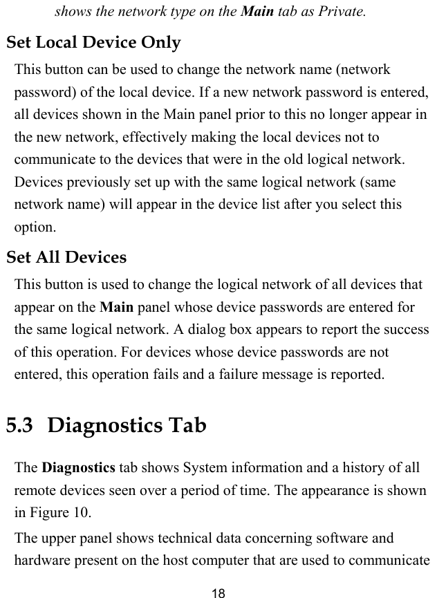  18 shows the network type on the Main tab as Private. Set Local Device Only   This button can be used to change the network name (network password) of the local device. If a new network password is entered, all devices shown in the Main panel prior to this no longer appear in the new network, effectively making the local devices not to communicate to the devices that were in the old logical network. Devices previously set up with the same logical network (same network name) will appear in the device list after you select this option. Set All Devices This button is used to change the logical network of all devices that appear on the Main panel whose device passwords are entered for the same logical network. A dialog box appears to report the success of this operation. For devices whose device passwords are not entered, this operation fails and a failure message is reported. 5.3   Diagnostics Tab The Diagnostics tab shows System information and a history of all remote devices seen over a period of time. The appearance is shown in Figure 10. The upper panel shows technical data concerning software and hardware present on the host computer that are used to communicate 