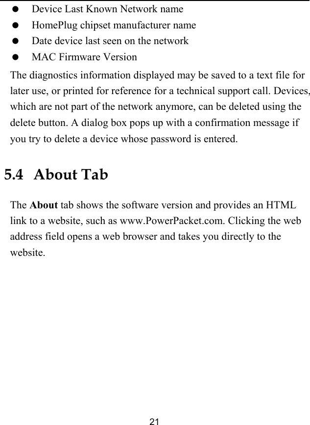  21   Device Last Known Network name   HomePlug chipset manufacturer name   Date device last seen on the network   MAC Firmware Version The diagnostics information displayed may be saved to a text file for later use, or printed for reference for a technical support call. Devices, which are not part of the network anymore, can be deleted using the delete button. A dialog box pops up with a confirmation message if you try to delete a device whose password is entered. 5.4   About Tab The About tab shows the software version and provides an HTML link to a website, such as www.PowerPacket.com. Clicking the web address field opens a web browser and takes you directly to the website. 
