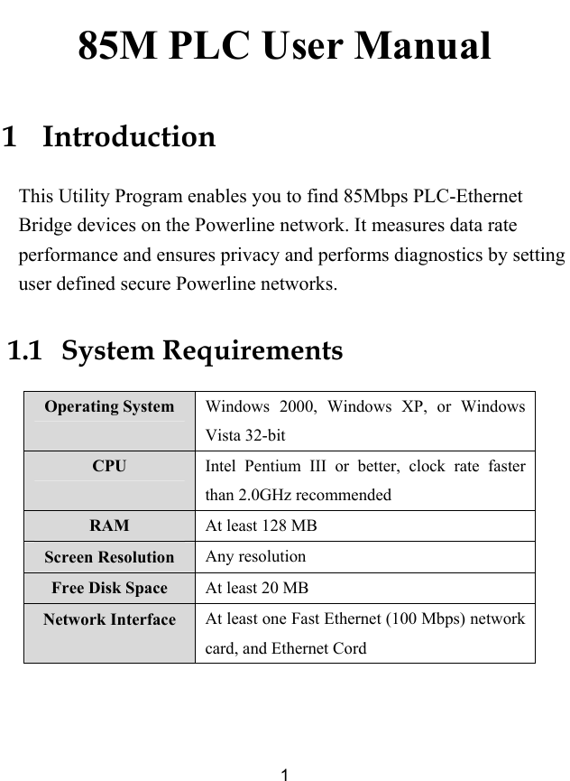  1 85M PLC User Manual 1   Introduction This Utility Program enables you to find 85Mbps PLC-Ethernet Bridge devices on the Powerline network. It measures data rate performance and ensures privacy and performs diagnostics by setting user defined secure Powerline networks. 1.1   System Requirements Operating System  Windows 2000, Windows XP, or Windows Vista 32-bit CPU  Intel Pentium III or better, clock rate faster than 2.0GHz recommended RAM  At least 128 MB Screen Resolution  Any resolution Free Disk Space  At least 20 MB Network Interface  At least one Fast Ethernet (100 Mbps) network card, and Ethernet Cord  
