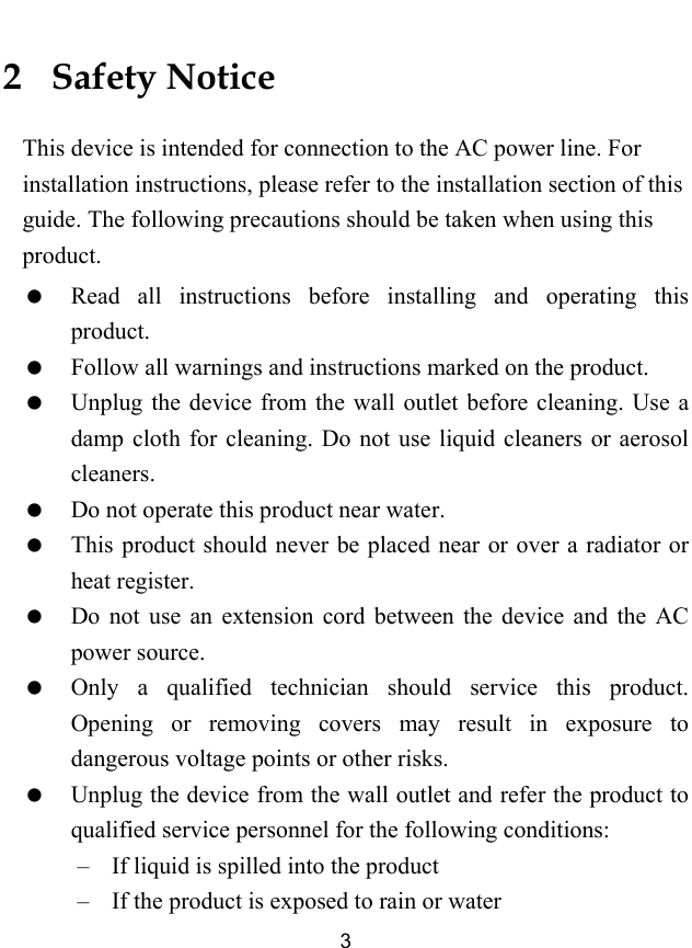  3 2   Safety Notice This device is intended for connection to the AC power line. For installation instructions, please refer to the installation section of this guide. The following precautions should be taken when using this product.   Read all instructions before installing and operating this product.   Follow all warnings and instructions marked on the product.   Unplug the device from the wall outlet before cleaning. Use a damp cloth for cleaning. Do not use liquid cleaners or aerosol cleaners.   Do not operate this product near water.   This product should never be placed near or over a radiator or heat register.   Do not use an extension cord between the device and the AC power source.   Only a qualified technician should service this product. Opening or removing covers may result in exposure to dangerous voltage points or other risks.   Unplug the device from the wall outlet and refer the product to qualified service personnel for the following conditions: &ndash; If liquid is spilled into the product &ndash; If the product is exposed to rain or water 
