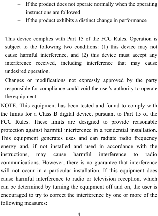  4 &ndash; If the product does not operate normally when the operating instructions are followed &ndash; If the product exhibits a distinct change in performance  This device complies with Part 15 of the FCC Rules. Operation is subject to the following two conditions: (1) this device may not cause harmful interference, and (2) this device must accept any interference received, including interference that may cause undesired operation. Changes or modifications not expressly approved by the party responsible for compliance could void the user's authority to operate the equipment. NOTE: This equipment has been tested and found to comply with the limits for a Class B digital device, pursuant to Part 15 of the FCC Rules. These limits are designed to provide reasonable protection against harmful interference in a residential installation. This equipment generates uses and can radiate radio frequency energy and, if not installed and used in accordance with the instructions, may cause harmful interference to radio communications. However, there is no guarantee that interference will not occur in a particular installation. If this equipment does cause harmful interference to radio or television reception, which can be determined by turning the equipment off and on, the user is encouraged to try to correct the interference by one or more of the following measures: 