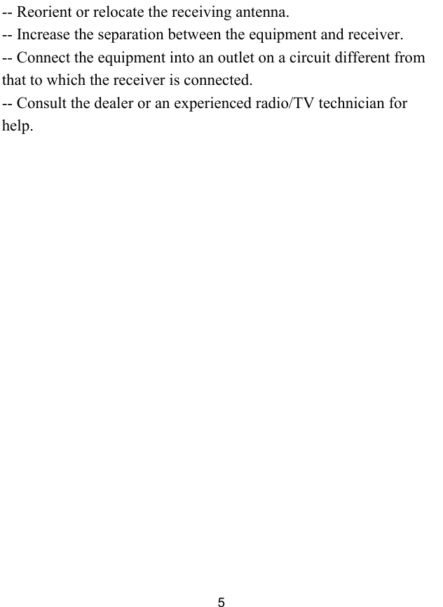  5 -- Reorient or relocate the receiving antenna. -- Increase the separation between the equipment and receiver. -- Connect the equipment into an outlet on a circuit different from that to which the receiver is connected. -- Consult the dealer or an experienced radio/TV technician for help.   