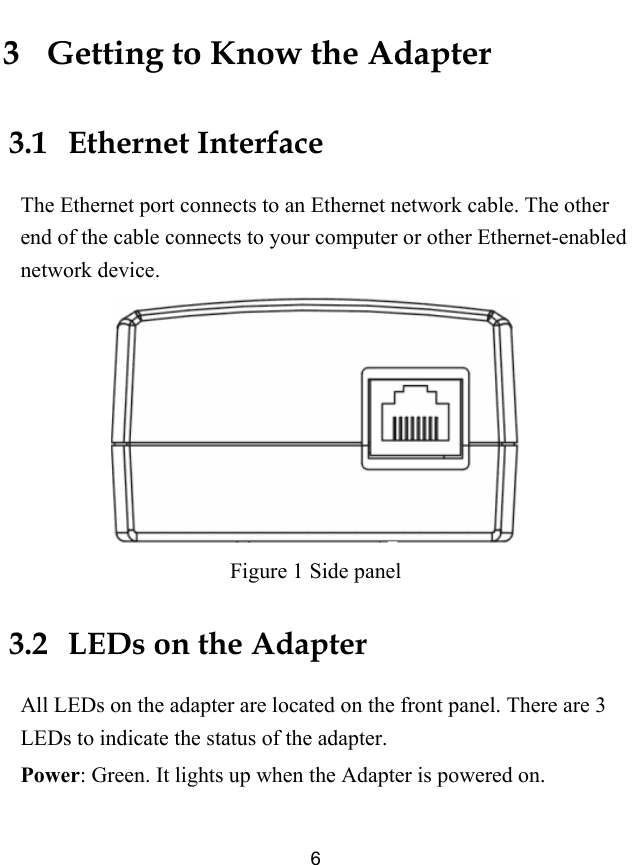  6 3   Getting to Know the Adapter 3.1   Ethernet Interface The Ethernet port connects to an Ethernet network cable. The other end of the cable connects to your computer or other Ethernet-enabled network device.  Figure 1 Side panel 3.2   LEDs on the Adapter All LEDs on the adapter are located on the front panel. There are 3 LEDs to indicate the status of the adapter. Power: Green. It lights up when the Adapter is powered on. 