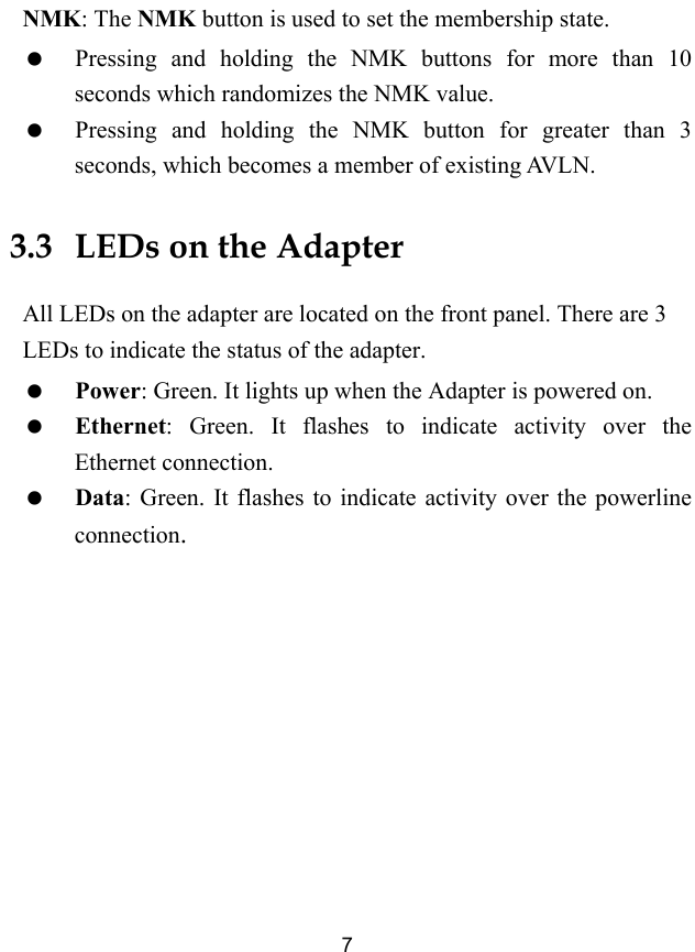  7 NMK: The NMK button is used to set the membership state.   Pressing and holding the NMK buttons for more than 10 seconds which randomizes the NMK value.   Pressing and holding the NMK button for greater than 3 seconds, which becomes a member of existing AVLN. 3.3   LEDs on the Adapter All LEDs on the adapter are located on the front panel. There are 3 LEDs to indicate the status of the adapter.   Power: Green. It lights up when the Adapter is powered on.   Ethernet: Green. It flashes to indicate activity over the Ethernet connection.   Data: Green. It flashes to indicate activity over the powerline connection. 