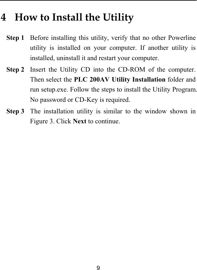  9 4   How to Install the Utility Step 1 Before installing this utility, verify that no other Powerline utility is installed on your computer. If another utility is installed, uninstall it and restart your computer. Step 2 Insert the Utility CD into the CD-ROM of the computer. Then select the PLC 200AV Utility Installation folder and run setup.exe. Follow the steps to install the Utility Program. No password or CD-Key is required. Step 3 The installation utility is similar to the window shown in Figure 3. Click Next to continue. 