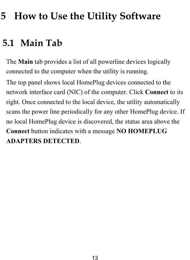 13 5   How to Use the Utility Software 5.1   Main Tab The Main tab provides a list of all powerline devices logically connected to the computer when the utility is running.   The top panel shows local HomePlug devices connected to the network interface card (NIC) of the computer. Click Connect to its right. Once connected to the local device, the utility automatically scans the power line periodically for any other HomePlug device. If no local HomePlug device is discovered, the status area above the Connect button indicates with a message NO HOMEPLUG ADAPTERS DETECTED. 