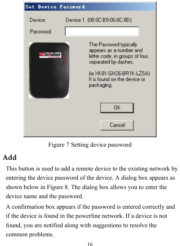  16  Figure 7 Setting device password Add This button is used to add a remote device to the existing network by entering the device password of the device. A dialog box appears as shown below in Figure 8. The dialog box allows you to enter the device name and the password. A confirmation box appears if the password is entered correctly and if the device is found in the powerline network. If a device is not found, you are notified along with suggestions to resolve the common problems. 