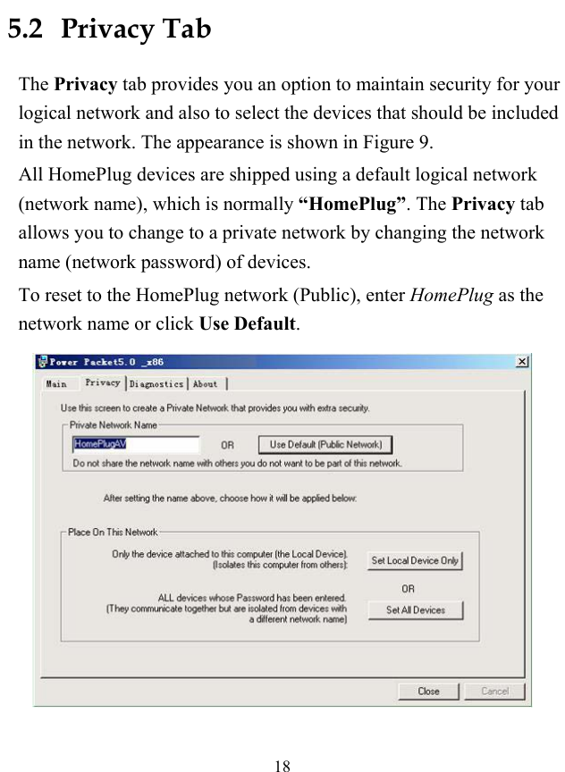  18 5.2   Privacy Tab The Privacy tab provides you an option to maintain security for your logical network and also to select the devices that should be included in the network. The appearance is shown in Figure 9. All HomePlug devices are shipped using a default logical network (network name), which is normally &ldquo;HomePlug&rdquo;. The Privacy tab allows you to change to a private network by changing the network name (network password) of devices. To reset to the HomePlug network (Public), enter HomePlug as the network name or click Use Default.  