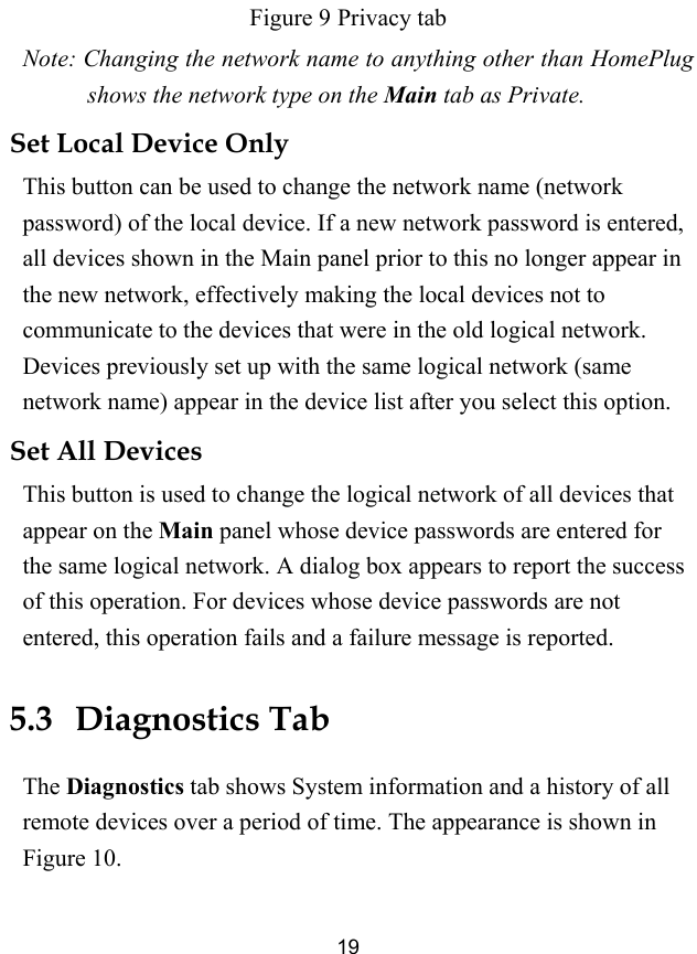  19 Figure 9 Privacy tab Note: Changing the network name to anything other than HomePlug shows the network type on the Main tab as Private. Set Local Device Only This button can be used to change the network name (network password) of the local device. If a new network password is entered, all devices shown in the Main panel prior to this no longer appear in the new network, effectively making the local devices not to communicate to the devices that were in the old logical network. Devices previously set up with the same logical network (same network name) appear in the device list after you select this option. Set All Devices This button is used to change the logical network of all devices that appear on the Main panel whose device passwords are entered for the same logical network. A dialog box appears to report the success of this operation. For devices whose device passwords are not entered, this operation fails and a failure message is reported. 5.3   Diagnostics Tab The Diagnostics tab shows System information and a history of all remote devices over a period of time. The appearance is shown in Figure 10. 