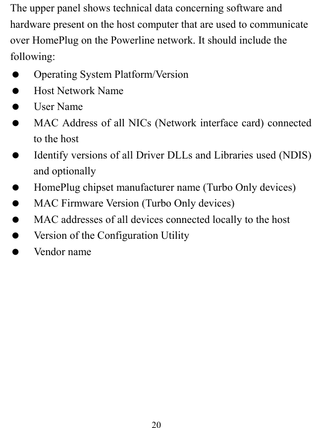  20 The upper panel shows technical data concerning software and hardware present on the host computer that are used to communicate over HomePlug on the Powerline network. It should include the following:   Operating System Platform/Version   Host Network Name   User Name   MAC Address of all NICs (Network interface card) connected to the host   Identify versions of all Driver DLLs and Libraries used (NDIS) and optionally   HomePlug chipset manufacturer name (Turbo Only devices)   MAC Firmware Version (Turbo Only devices)   MAC addresses of all devices connected locally to the host   Version of the Configuration Utility   Vendor name 