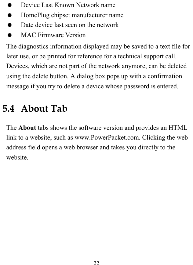  22   Device Last Known Network name   HomePlug chipset manufacturer name   Date device last seen on the network   MAC Firmware Version The diagnostics information displayed may be saved to a text file for later use, or be printed for reference for a technical support call. Devices, which are not part of the network anymore, can be deleted using the delete button. A dialog box pops up with a confirmation message if you try to delete a device whose password is entered. 5.4   About Tab The About tabs shows the software version and provides an HTML link to a website, such as www.PowerPacket.com. Clicking the web address field opens a web browser and takes you directly to the website. 
