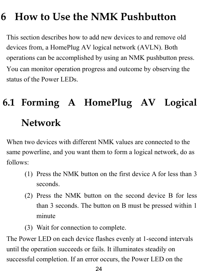  24 6   How to Use the NMK Pushbutton This section describes how to add new devices to and remove old devices from, a HomePlug AV logical network (AVLN). Both operations can be accomplished by using an NMK pushbutton press. You can monitor operation progress and outcome by observing the status of the Power LEDs. 6.1   Forming A HomePlug AV Logical Network When two devices with different NMK values are connected to the same powerline, and you want them to form a logical network, do as follows: (1)   Press the NMK button on the first device A for less than 3 seconds. (2)   Press the NMK button on the second device B for less than 3 seconds. The button on B must be pressed within 1 minute (3)   Wait for connection to complete. The Power LED on each device flashes evenly at 1-second intervals until the operation succeeds or fails. It illuminates steadily on successful completion. If an error occurs, the Power LED on the 