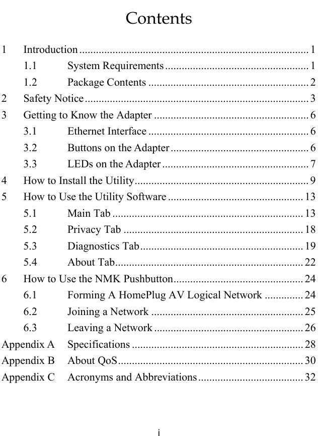  i Contents 1 Introduction ................................................................................... 1 1.1 System Requirements.................................................... 1 1.2 Package Contents .......................................................... 2 2 Safety Notice................................................................................. 3 3 Getting to Know the Adapter ........................................................ 6 3.1 Ethernet Interface .......................................................... 6 3.2 Buttons on the Adapter.................................................. 6 3.3 LEDs on the Adapter ..................................................... 7 4 How to Install the Utility............................................................... 9 5 How to Use the Utility Software ................................................. 13 5.1 Main Tab ..................................................................... 13 5.2 Privacy Tab ................................................................. 18 5.3 Diagnostics Tab........................................................... 19 5.4 About Tab.................................................................... 22 6 How to Use the NMK Pushbutton............................................... 24 6.1 Forming A HomePlug AV Logical Network .............. 24 6.2 Joining a Network ....................................................... 25 6.3 Leaving a Network ...................................................... 26 Appendix A Specifications .............................................................. 28 Appendix B About QoS................................................................... 30 Appendix C Acronyms and Abbreviations...................................... 32  