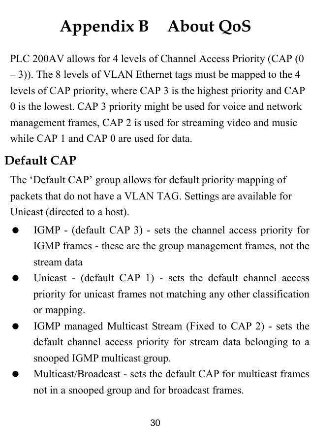  30 Appendix B  About QoS PLC 200AV allows for 4 levels of Channel Access Priority (CAP (0 &ndash; 3)). The 8 levels of VLAN Ethernet tags must be mapped to the 4 levels of CAP priority, where CAP 3 is the highest priority and CAP 0 is the lowest. CAP 3 priority might be used for voice and network management frames, CAP 2 is used for streaming video and music while CAP 1 and CAP 0 are used for data.   Default CAP The &lsquo;Default CAP&rsquo; group allows for default priority mapping of packets that do not have a VLAN TAG. Settings are available for Unicast (directed to a host).   IGMP - (default CAP 3) - sets the channel access priority for IGMP frames - these are the group management frames, not the stream data   Unicast - (default CAP 1) - sets the default channel access priority for unicast frames not matching any other classification or mapping.   IGMP managed Multicast Stream (Fixed to CAP 2) - sets the default channel access priority for stream data belonging to a snooped IGMP multicast group.   Multicast/Broadcast - sets the default CAP for multicast frames not in a snooped group and for broadcast frames. 