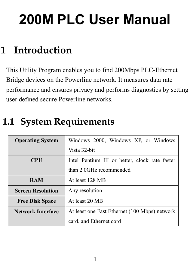  1 200M PLC User Manual 1   Introduction This Utility Program enables you to find 200Mbps PLC-Ethernet Bridge devices on the Powerline network. It measures data rate performance and ensures privacy and performs diagnostics by setting user defined secure Powerline networks. 1.1   System Requirements Operating System  Windows 2000, Windows XP, or Windows Vista 32-bit CPU  Intel Pentium III or better, clock rate faster than 2.0GHz recommended RAM  At least 128 MB Screen Resolution  Any resolution Free Disk Space  At least 20 MB Network Interface  At least one Fast Ethernet (100 Mbps) network card, and Ethernet cord  