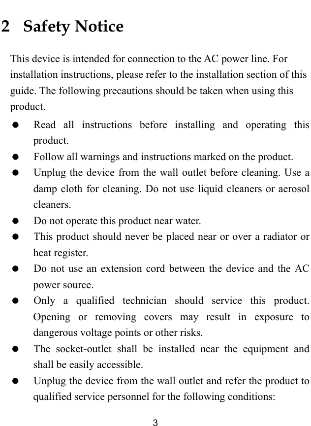  3 2   Safety Notice This device is intended for connection to the AC power line. For installation instructions, please refer to the installation section of this guide. The following precautions should be taken when using this product.   Read all instructions before installing and operating this product.   Follow all warnings and instructions marked on the product.   Unplug the device from the wall outlet before cleaning. Use a damp cloth for cleaning. Do not use liquid cleaners or aerosol cleaners.   Do not operate this product near water.   This product should never be placed near or over a radiator or heat register.   Do not use an extension cord between the device and the AC power source.   Only a qualified technician should service this product. Opening or removing covers may result in exposure to dangerous voltage points or other risks.   The socket-outlet shall be installed near the equipment and shall be easily accessible.   Unplug the device from the wall outlet and refer the product to qualified service personnel for the following conditions: 